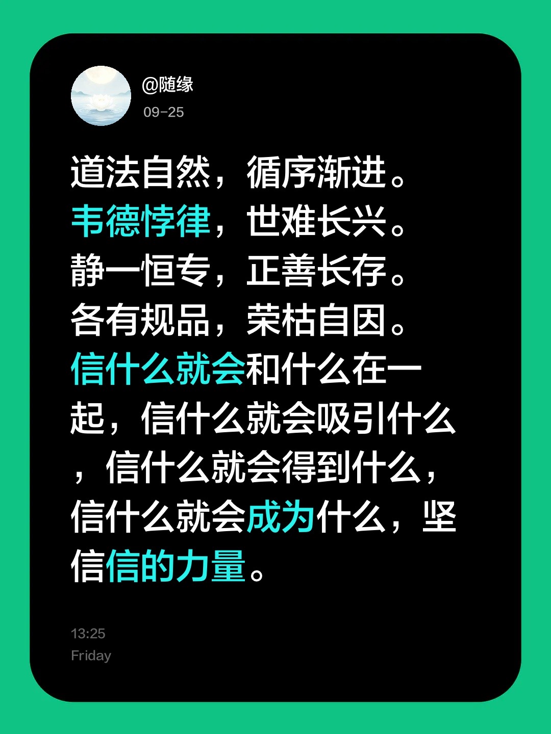 道法自然，循序渐进。
韦德悖律，世难长兴。
静一恒专，正善长存。
各有规品，荣枯自因。
信什么就会和什么在一起，信什么就会吸引什么，信什么就会得到什么，信什么就会成为什么，坚信信的力量。