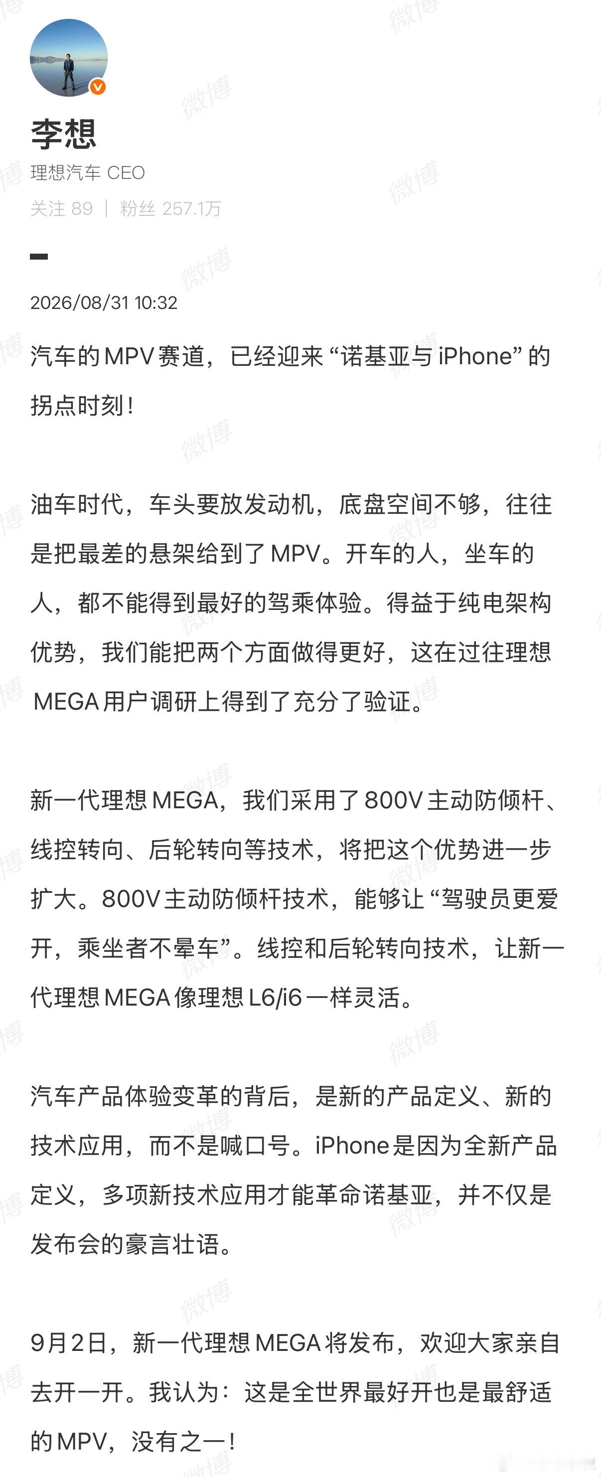#李想称MEGA是最好的MPV#李想发文：MPV赛道迎来诺基亚与iPhone的拐点时刻。
 
燃油MPV受发动机布局限制，底盘悬架经常被迫妥协。纯电架构打破这一枷锁，新一代MEGA配备800V主动防倾杆、线控转向、后轮转向，兼顾驾驶操控与乘坐舒适性，化解大型MPV笨重的短板。
 
李想表示，技术变革不靠口号，9月2日新 ​
