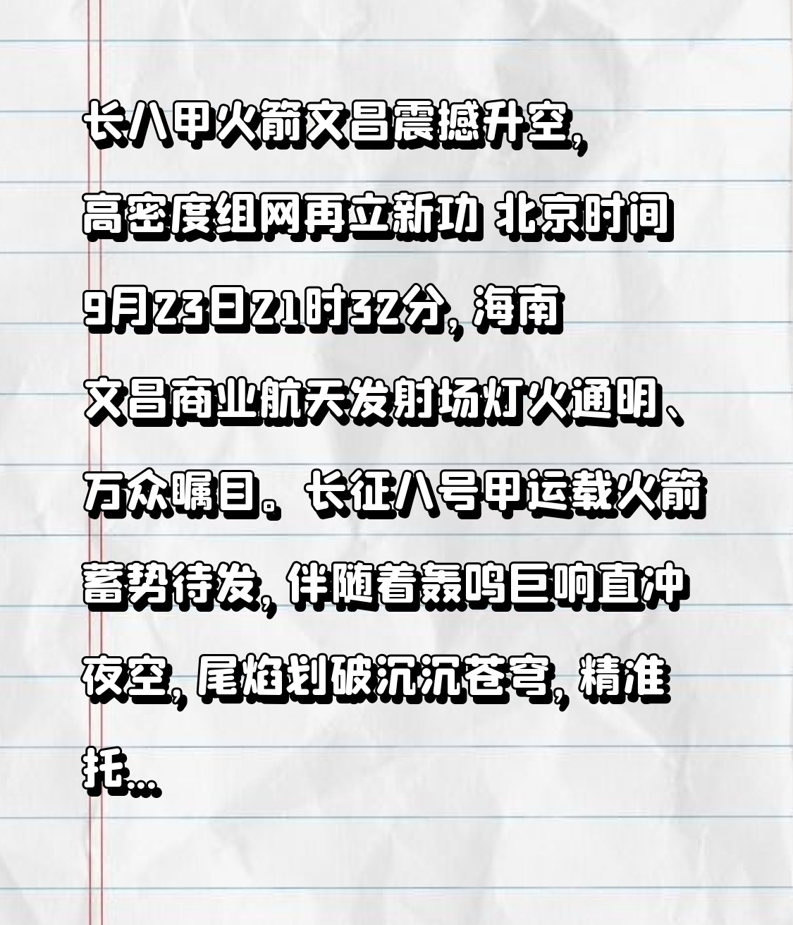 长八甲火箭文昌震撼升空，高密度组网再立新功
 
北京时间9月23日21时32分，海南文昌商业航天发射场灯火通明、万众瞩目。长征八号甲运载火箭蓄势待发，伴随着轰鸣巨响直冲夜空，尾焰划破沉沉苍穹，精准托举卫星互联网低轨26组卫星奔赴预定轨道，发射任务圆满成功。震撼的升空画面，再次见证中国商业航天高效、可