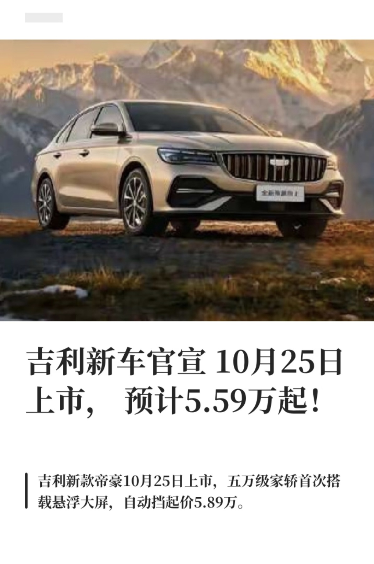 新款吉利帝豪向上版官宣将于10月25日正式上市，入门版本预售价5.59万元起，真便宜，这是真的吗？自动挡车型起步价5.89万元。作为国民家轿的经典换代版本，帝豪从上市至今，长期扎根十万以内入门轿车市场，积累了庞大的用户基础，累计销量常年稳居自主轿车第一梯队。这一次改款最受关注的亮点，就是五万级价位当