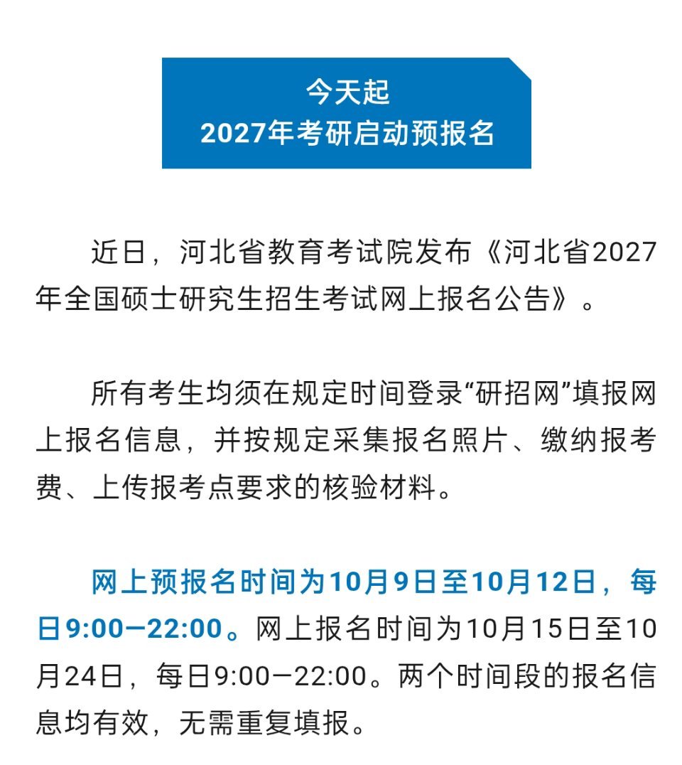 【今天起2027年考研启动预报名】近日，河北省教育考试院发布《河北省2027年全国硕士研究生招生考试网上报名公告》。所有考生均须在规定时间登录“研招网”填报网上报名信息，并按规定采集报名照片、缴纳报考费、上传报考点要求的核验材料。网上预报名时间为10月9日至10月12日，每日9:00—22:00。网上报 ​