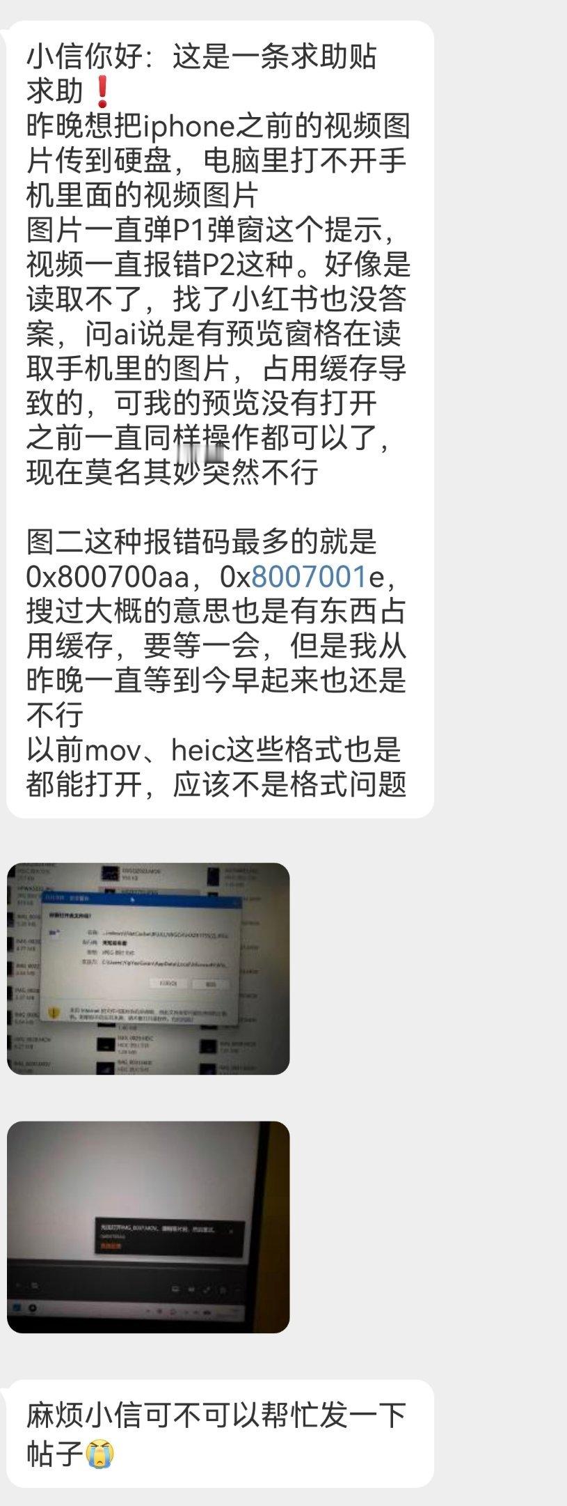 【13180求助】
小信你好：这是一条求助贴
求助❗
昨晚想把iphone之前的视频图片传到硬盘，电脑里打不开手机里面的视频图片
图片一直弹P1弹窗这个提示，视频一直报错P2这种。好像是读取不了，找了小红书也没答案，问ai说是有预览窗格在读取手机里的图片，占用缓存导致的，可我的预览没有打开
之前一直同 ​