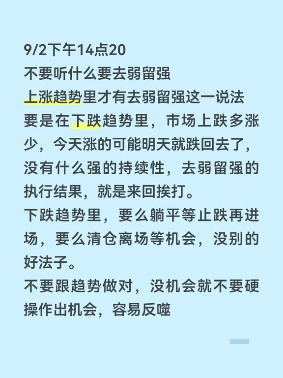 9/2下午14点20
不要听什么要去弱留强
上涨趋势里才有去弱留强这一说法
要是在下跌趋势里，市场上跌多涨少，今天涨的可能明天就跌回去了，没有什么强的持续性，去弱留强的执行结果，就是来回挨打。
下跌趋势里，要么躺平等止跌再进场，要么清仓离场等机会，没别的好法子。
不要跟趋势做对，没机会就不要硬操作出机会，容易反噬