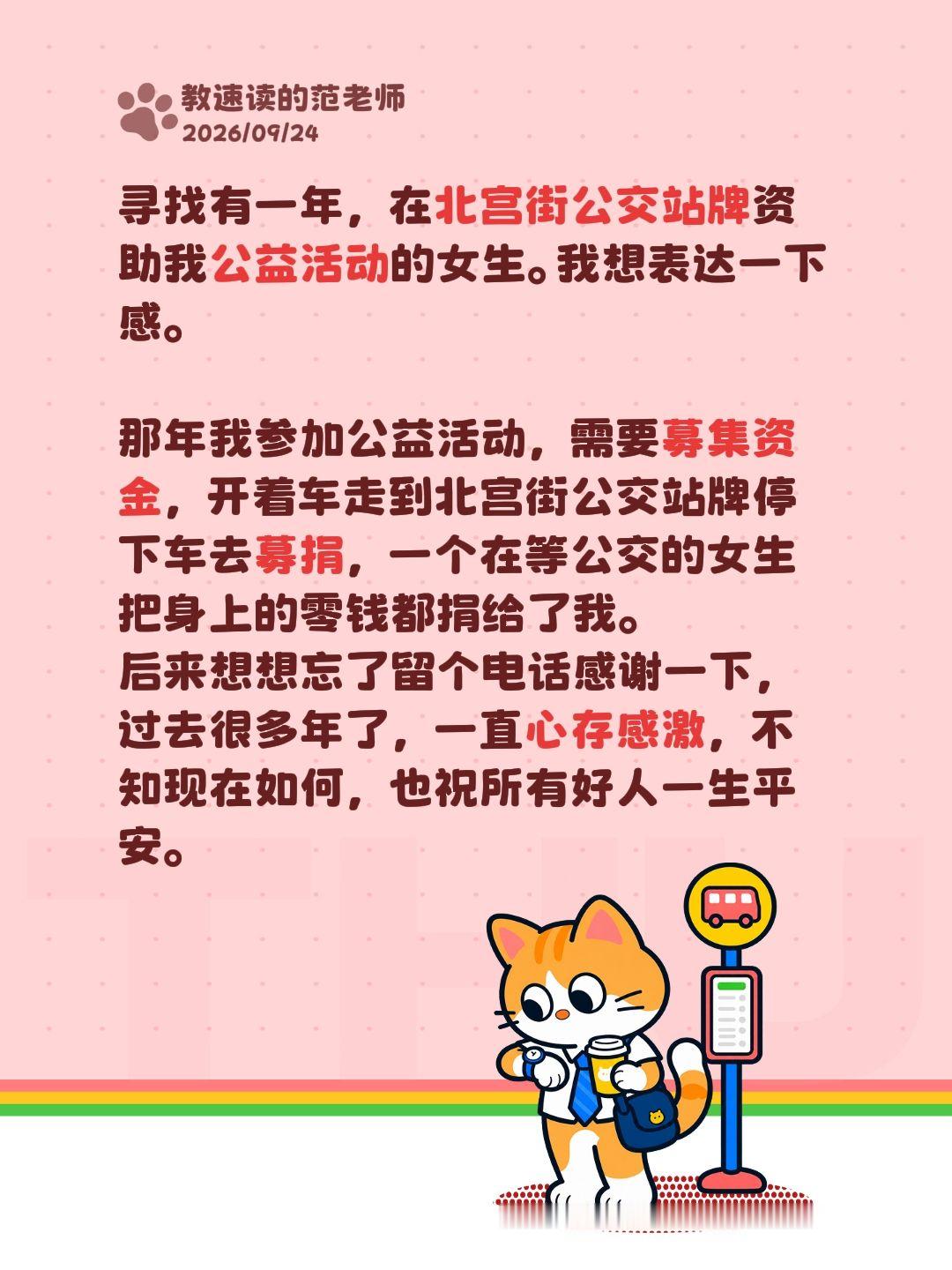 寻找有一年，在北宫街公交站牌资助我公益活动的女生。我想表达一下感。

那年我参加公益活动，需要募集资金，开着车走到北宫街公交站牌停下车去募捐，一个在等公交的女生把身上的零钱都捐给了我。
后来想想忘了留个电话感谢一下，过去很多年了，一直心存感激，不知现在如何，也祝所有好人一生平安。助 公益捐
