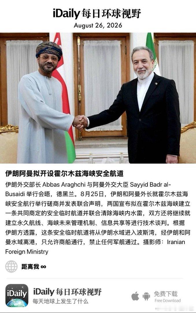 August 26, 2026 - 伊朗外交部长 Abbas Araghchi 与阿曼外交大臣 Sayyid Badr al-Busaidi 举行会晤，德黑兰。8月25日，伊朗和阿曼外长就霍尔木兹海峡安全航行举行磋商并发表联合声明，两国宣布拟在霍尔木兹海峡建立一条共同商定的安全临时航道并联合清除 ​