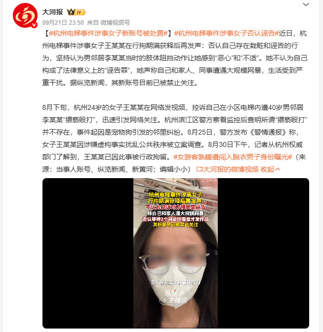 #杭州电梯事件涉事女子新账号被处置#王某某表示自己和家人、同事都遭遇了大规模网暴，正常生活已经受到严重干扰。目前她的新账号已经被平台设置为禁止关注状态，此前警方通过完整监控查明，她在网上发布的电梯遭猥亵殴打相关内容，和事实完全不符。 ​