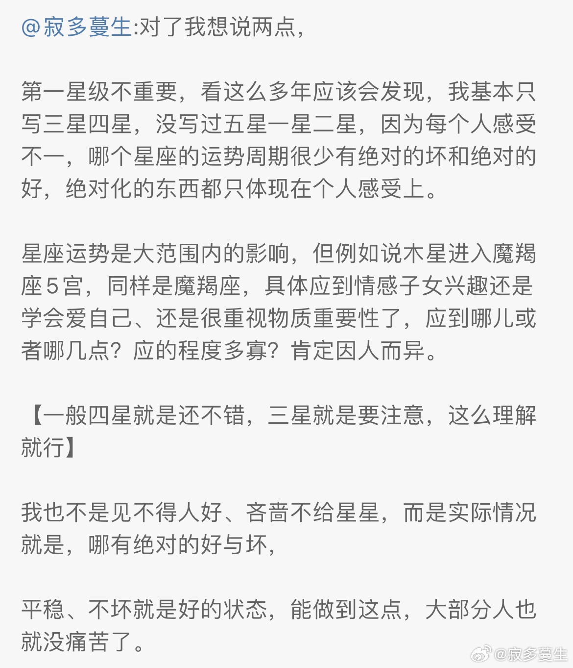 感觉很多人对【星座运势怎么看才更准？更符合自己实际情况？】有困惑，所以总结篇长文，这篇不仅适用于看我的运势、其他作者亦然，希望有帮助。图片是之前的部分总结，可以结合这篇一起看。首先太阳星座运势只是星座大方向上的趋势，所以准确度不会像本命推运那么准。千万别拿一个最简单的太阳星座运势，要求能准确到每个该星座的人都应上，这不可能，哪个写运势、写哪种命理类运势的作者都不可能做到，有这种能力也不会拿来写运势了。想要绝对的准确度，要么去找靠谱付费咨询根据本命盘看（我不接），要么自学自己推算。有些人觉得看谁写的运势都不准，是因为你其实并不走太阳星座运势，可能更偏向于走上升星座运势，但很多人并不明白什么是上升星座（自行百度，百度比我打字说更详细）。所以先通过既往运势判断自己日升运势走向，看看是走太阳星座运势，还是上升星座运势的，不清楚什么是上升星座的去百度搜在线星盘，注意夏令时问题，排盘看看就懂了，没准确出生日期或时间的确实难办，要么缩小范围到哪天，上中下午或上半夜、下半夜，根据星体变动+星座运势...