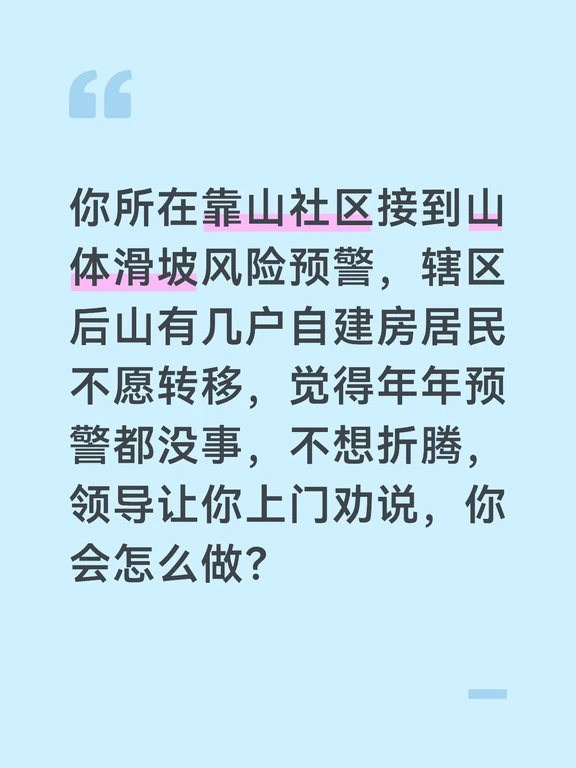 参考答案
山体滑坡具有突发性和毁灭性，容不得半点侥幸，我会上门耐心沟通，既要讲清风险，也要打消居民顾虑，确保全部安全转移。上门前我会先了解这几户居民的家庭情况、不愿转移的核心顾虑，准备好官方预警文件、周边地区山体滑坡的真实案例视频，同时提前对接好安置点，确认可以满足居民的基本生活需求。
上门后我会先站在居民的角度共情，理解大家觉得年年预警无灾情、不想来回折腾的心情，避免对立情绪。随后拿出官方地质灾害预警和周边山体滑坡的受灾案例，结合后山近期出现的土体开裂、渗水的实地照片，讲明本次预警等级更高，风险远超往年，山体滑坡瞬间发生，根本没有逃生时间，打消大家的侥幸心理。
针对居民担心的安置问题，我会详细说明安置点的保障情况：安置点设在社区党群服务中心，有热水、床铺和免费餐食，有专人值守，家里的贵重物品可以随身带走，小区也会安排人员巡逻，不用担心财产安全。针对有老人、病人的家庭，告知安置点有驻点医生，就医更有保障。
如果居民仍有顾虑，我会邀请已经转移的邻居帮忙劝说，同时留下自己的联系方式，承...