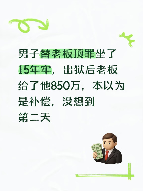 老强年轻的时候跟着老板做生意，十几年前一场重大事故发生，相关责任面临牢狱之灾。老板找到他，许诺只要老强主动顶罪，等他出狱，会给他丰厚补偿，保障后半辈子衣食无忧。
一番权衡，老强答应下来。整整十五年，他在监狱里度日如年，错过了父母离世、亲友离散，人生最好的年华全部耗在高墙之内。
刑满释放那天，老板亲自开车来接他。见到阔别多年的老板，老强百感交集。当天下午，老板直接转来850万，还带着他看中的一套三居室购房合同，告诉老强，房子一并赠予他，安心定居，好好开启新生活。
手握巨款，还有属于自己的房子，老强心里压了十五年的石头终于落地。他觉得十五年的牺牲总算有了着落，庆幸自己当初的选择，夜里躺在床上，无数次畅想往后安稳的日子。
可这份喜悦仅仅维持了一夜。第二天一大早，房门被敲响，开门一看，是老板的女儿。
姑娘没有客套，直接拿出一份纸质说明，语气冷静：“叔叔，我爸转给你的850万，还有这套房子，暂时只是交由你使用。这笔资产属于我们家庭共同财产，我父亲无权单方面赠予。我给你两个选择，要么现金退回，...