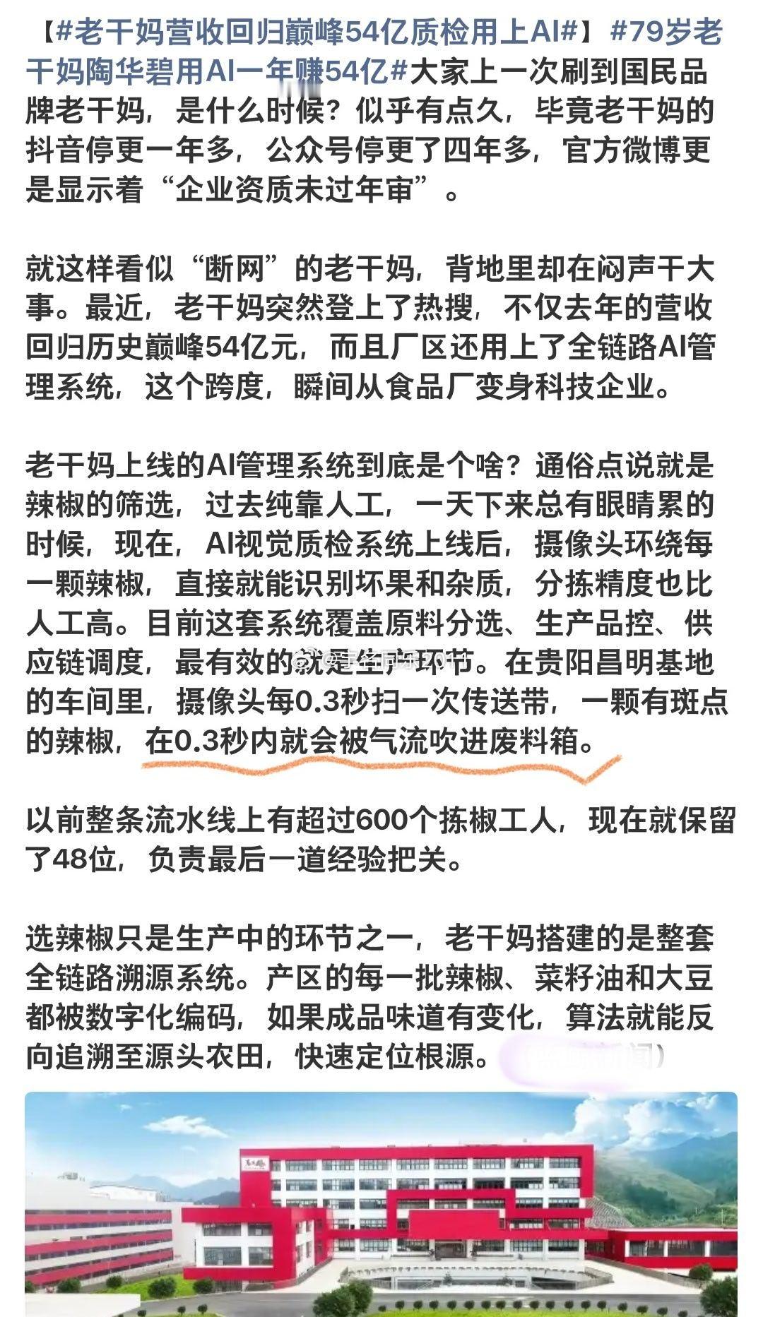 #79岁老干妈陶华碧用AI一年赚54亿#
果然厉害！

在不少消费企业承压亏损的当下，老干妈交出亮眼成绩单：79岁的陶华碧带领企业，依托AI赋能生产，全年营收达到54亿元。在实体经济冷暖分化的今天，这份成绩格外引人深思。老干妈能够保持稳健盈利，背后并非偶然，而是产品根基、渠道模式、数字化转型与强 ​