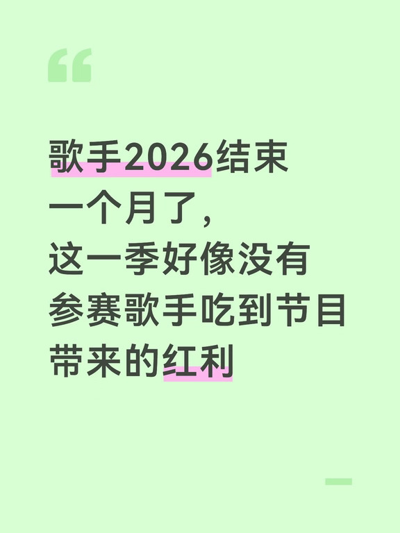歌手2026结束一个月了，这一季好像没有参赛歌手吃到节目带来的红利并且事业飞升。
以前的《歌手》真的对很多歌手（特别是参赛前不是很火的歌手）加成非常大，只要在《歌手》舞台上至少有一首歌（正向）火出圈，讨论度高，（参赛前不是很火的）歌手就能爆火，后续通告资源不断，例：
黄绮珊《等待》《离不开你》
邓紫棋《泡沫》《喜欢你》《你把我灌醉》
黄丽玲《一想到你呀》《给我一个理由忘记》
徐佳莹《失落沙洲》《身骑白马》
赵雷《成都》
张韶涵《阿刁》
李佳薇《天后》
…………
仔细回想了一下，歌手2026好像也没有哪首歌出圈