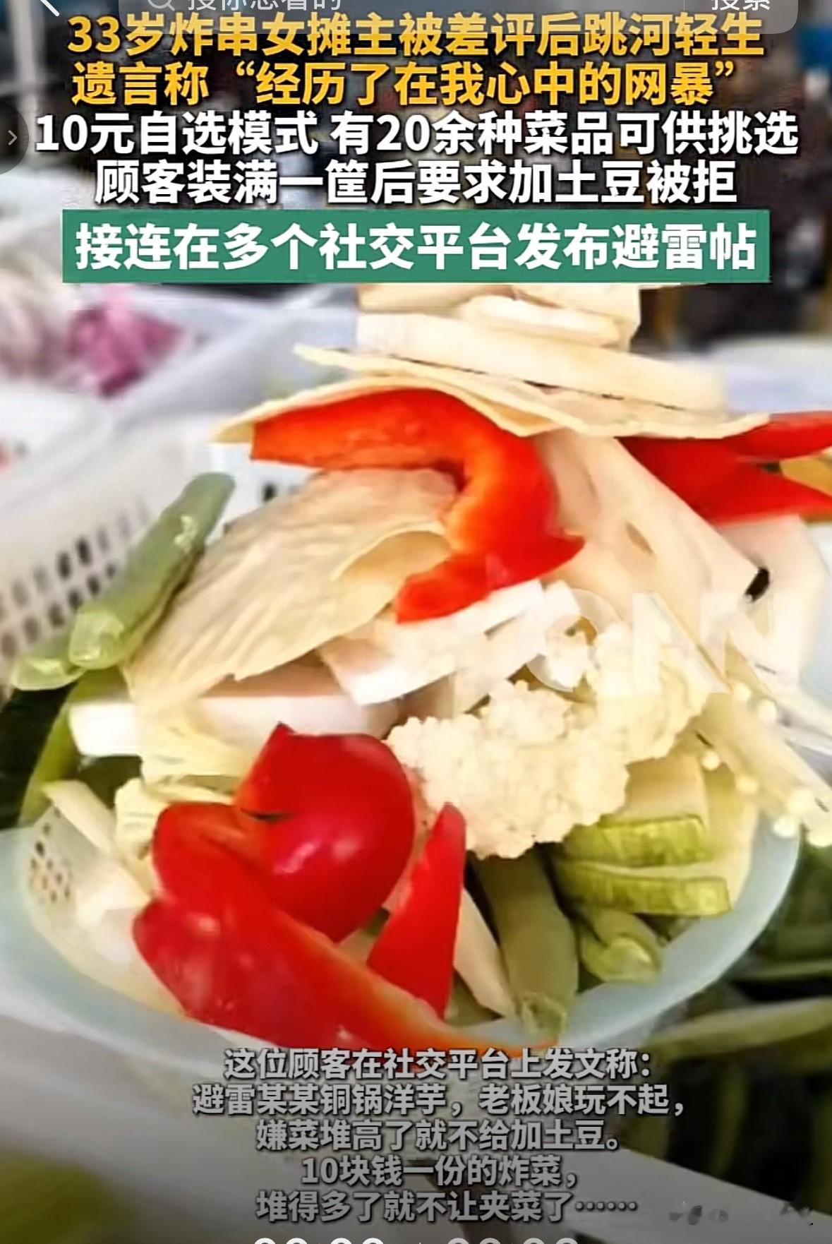 痛心！33岁，可是一个女人最美好的年纪，这位靠卖炸串和铜锅洋芋谋生的女摊主，却因为几个网络差评选择了跳河结束了生命。

起因真的是不值一提，女摊主的小摊位是10元自选模式，20种蔬菜可以选，就因为一个顾客加满了筐要求再加点土豆，因为分量已经够多，摊主没给加，这位顾客就选择把这事发在了各个平台提醒大家