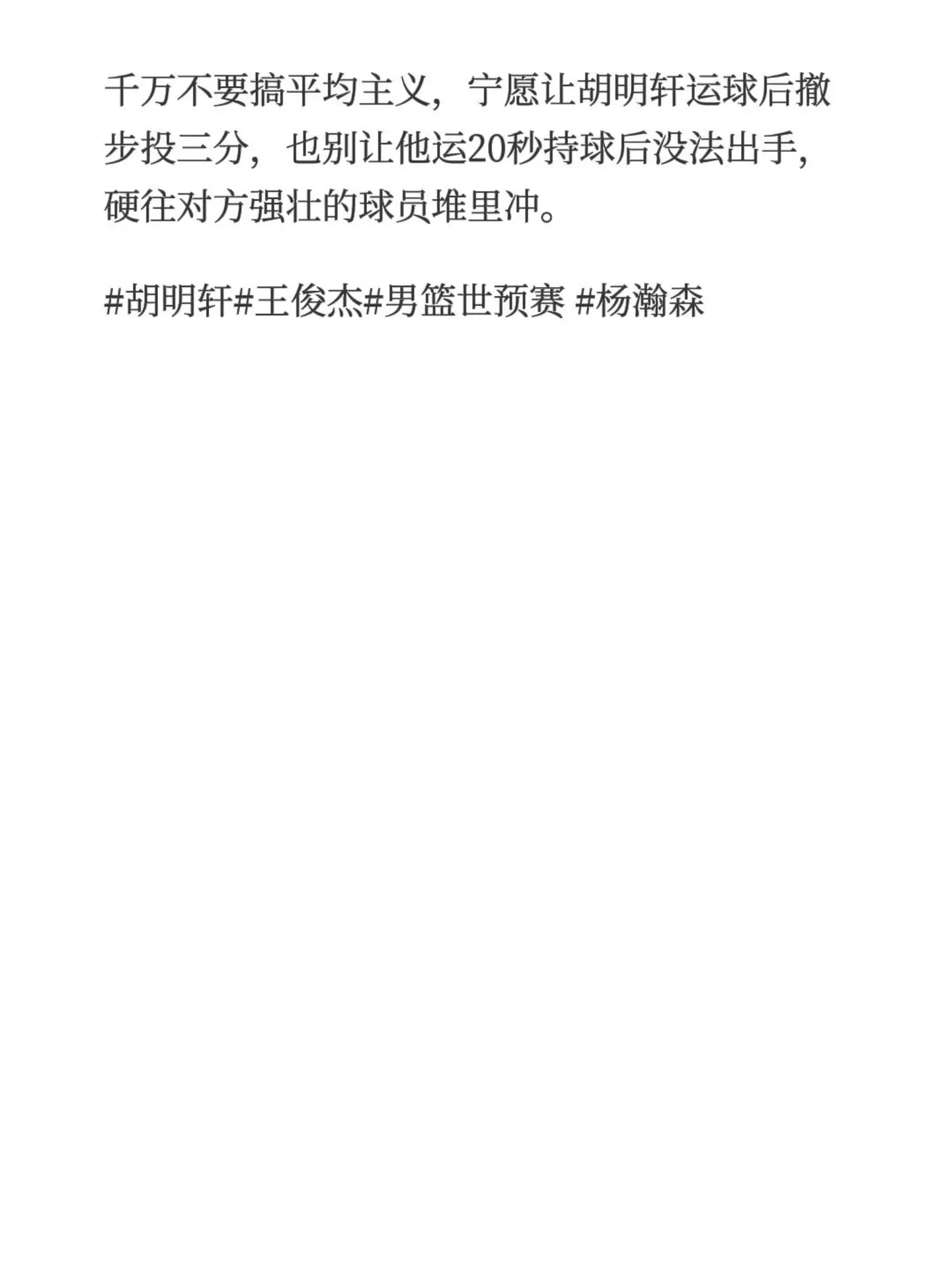 这次世界杯预选赛开场，一定要先给胡明轩、王俊杰、杨瀚森创造好的投篮机会。他们三个是能决定比赛走向的关键变量，其他人正常发挥就可以。✨ 打好开局信心很重要要是他们三个开场就能打出自信，后面整支队伍的节奏就全打开了。千万不要搞平均主义，宁愿让胡明轩运球后撤步投三分，也别让他运20秒持球后没法出手，硬往对