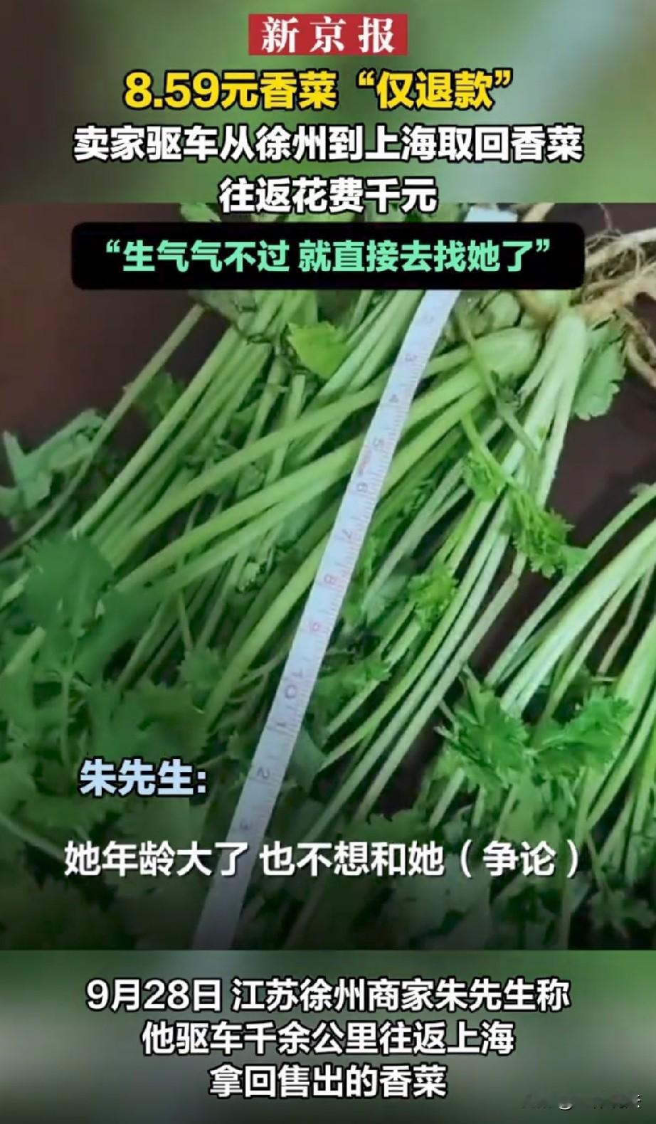不惯你这臭毛病！江苏徐州，男子开网店做小本生意，上海的一名顾客花8.59元买了份香菜，谁知，收到货后对方却说香菜太老，直接申请了仅退款。男子气炸了，这根本不是几块钱的事，明摆着是要白嫖。于是，他直接开车往返上千公里赶往上海，花了近千元路费，把香菜拿了回来。男子直言∶虽然不划算，但不出这口气不舒服！