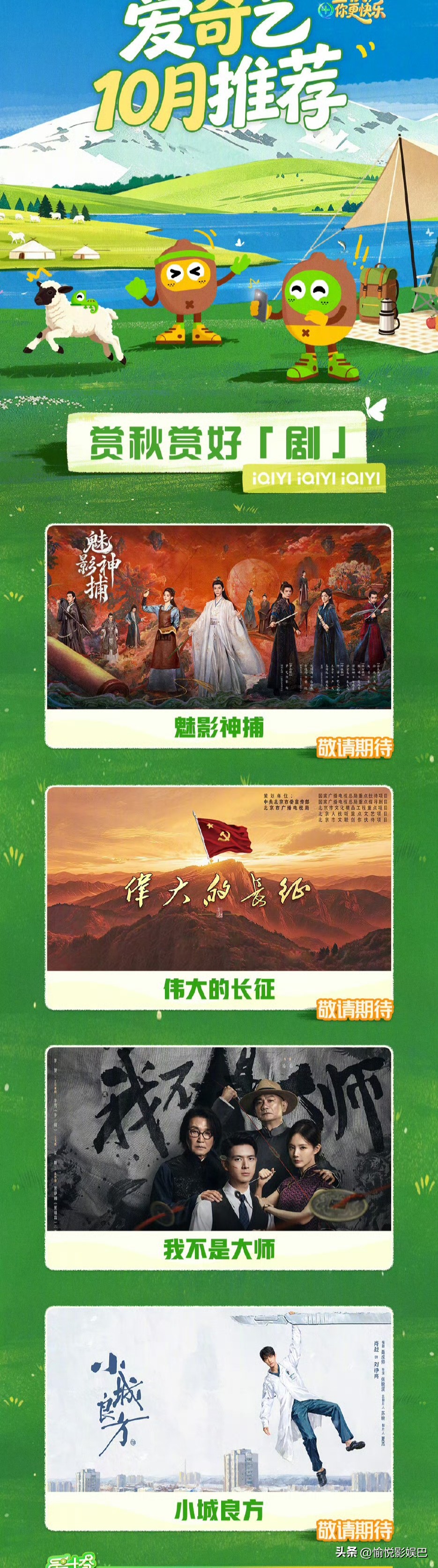 爱奇艺10月待播剧片单官宣

剧综来袭，爱奇艺平台10月待播剧上新，有你期待的吗！
 《魅影神捕》《伟大的长征》《小城良方》10月一一上线，《我不是大师》《一瓯春》《余红旧事》等剧正在热播中！
综艺《大哥小助理》等多部黄金周必看佳作轮番上线中，还有《给阿嬷的情书》《功夫女足》《空枪》等精彩影片火热加