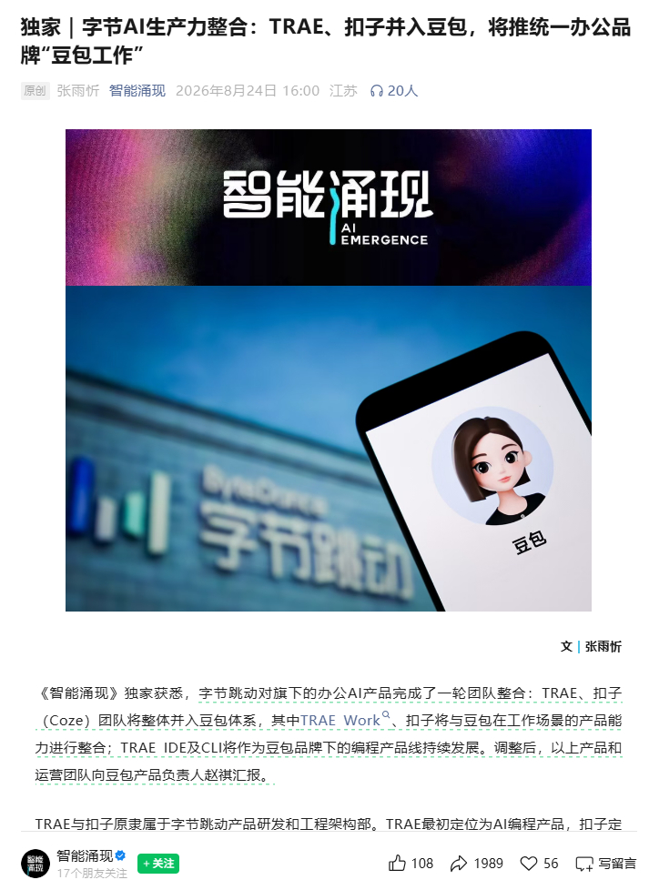 【#豆包将推出独立AI办公产品#】
8月24日，据36氪旗下智能涌现公众号，字节跳动对旗下的办公AI产品完成了一轮团队整合：TRAE、扣子（Coze）团队将整体并入豆包体系，其中TRAE Work、扣子将与豆包在工作场景的产品能力进行整合；TRAE IDE及CLI将作为豆包品牌下的编程产品线持续发展。调整后，以上产品和 ​