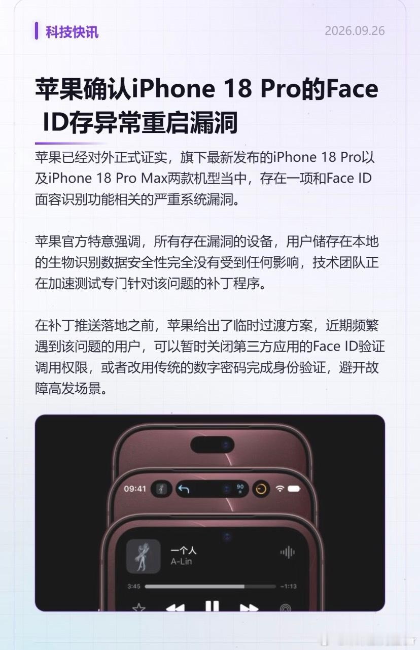 #iPhone18Pro系列FaceID严重漏洞#
苹果建议iPhone 18 Pro用户暂时关闭Face ID
苹果正式证实，旗下iPhone 18 Pro以及iPhone 18 Pro Max两款机型存在一项和Face ID面容识别功能相关的严重系统漏洞。
 
苹果工程团队已复现该问题，确认其为面容识别传感器深度图谱处理算法的内存分配错误，属于纯软件系统b ​