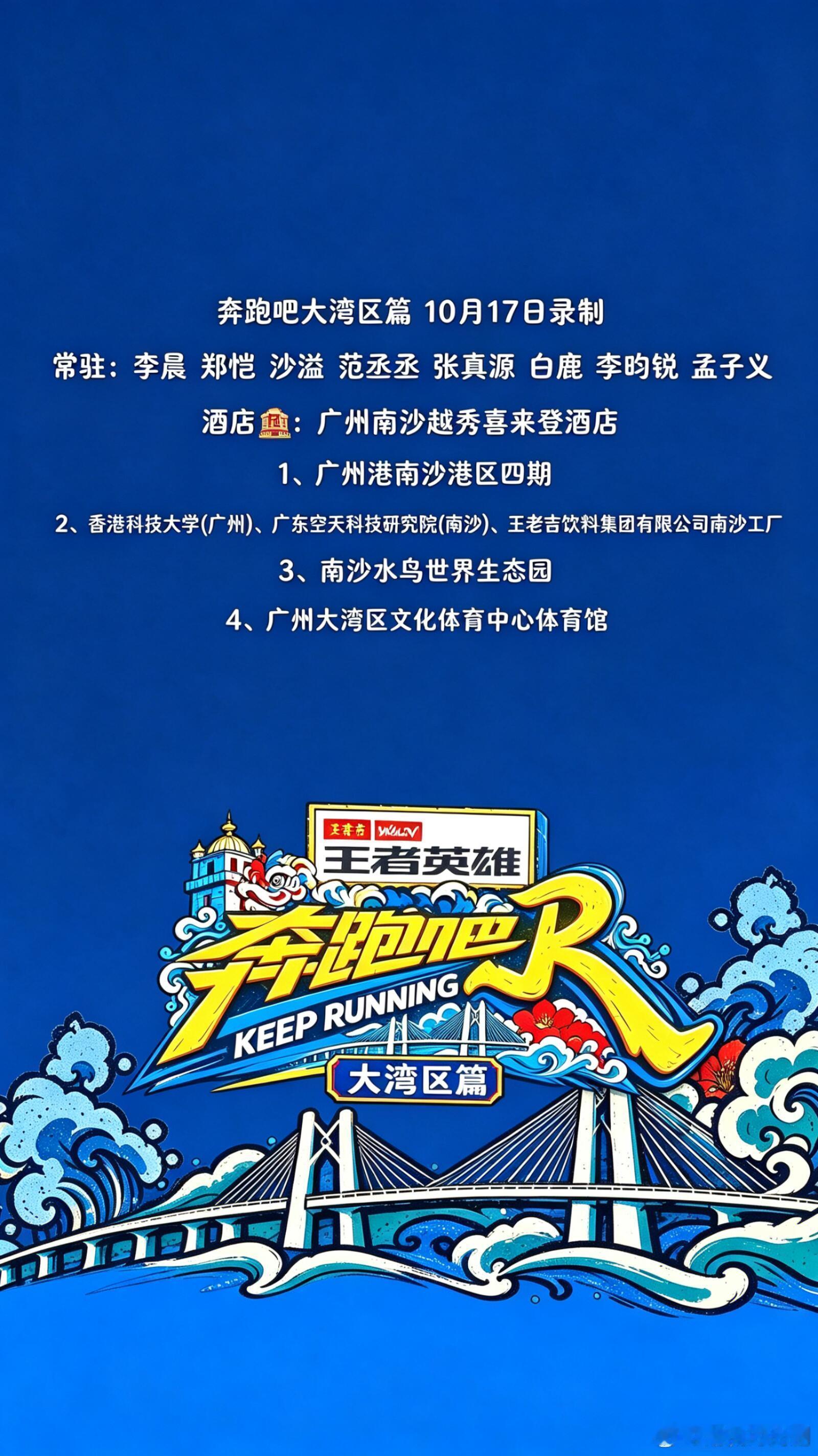 #奔跑吧[超话]#  

《奔跑吧大湾区篇》10月17日录制
奔跑吧大湾区篇10月17日录制顺序暂定
常驻：李晨 郑恺 沙溢 范丞丞 张真源 白鹿 李昀锐 孟子义
酒店🏨：广州南沙越秀喜来登酒店
1️、广州港南沙港区四期
2️、香港科技大学(广州)、广东空天科技研究院(南沙)、王老吉饮料集团有限公司南沙工厂
3️ ​