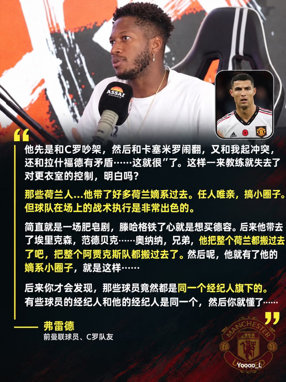 C罗前曼联队友弗雷德谈滕哈格、C罗以及热苏斯
	
弗雷德：后来我和滕哈格共事。滕哈格在战术上，伙计，非常厉害，非常聪明。但是他处理团队关系简直一团糟，你懂吗？
	
他先是和C罗吵架，然后和卡塞米罗闹翻，又和我起冲突，还和拉什福德有矛盾……这就很**了（脏话）。这样一来教练就失去了对更衣室的控制，明白吗？
	
主持人：他为什么和你起冲突？
	
弗雷德：啊，因为他不让我上场比赛啊。人总有崩溃抓狂的时候嘛。
	
主持人：是啊，想踢球的球员…
	
弗雷德：那些荷兰人…他带了好多荷兰嫡系过去。
	
主持人：搞小团体，任人唯亲。
	
弗雷德：任人唯亲，搞小圈子。但球队在场上的战术执行是非常出色的。
	
主持人：后来他在曼联执教时，他无论如何都想把德容挖过去。
	
弗雷德：那简直就是一场肥皂剧，他铁了心就是想买他。后来他带去了埃里克森，范德贝克……奥纳纳，兄弟，他把整个荷兰都搬过去了吧，把整个阿贾克斯队都搬过去了。然后呢，他就有了他的嫡系小圈子，就是这样……后来你才会发现，那些球员竟然都是同一个...