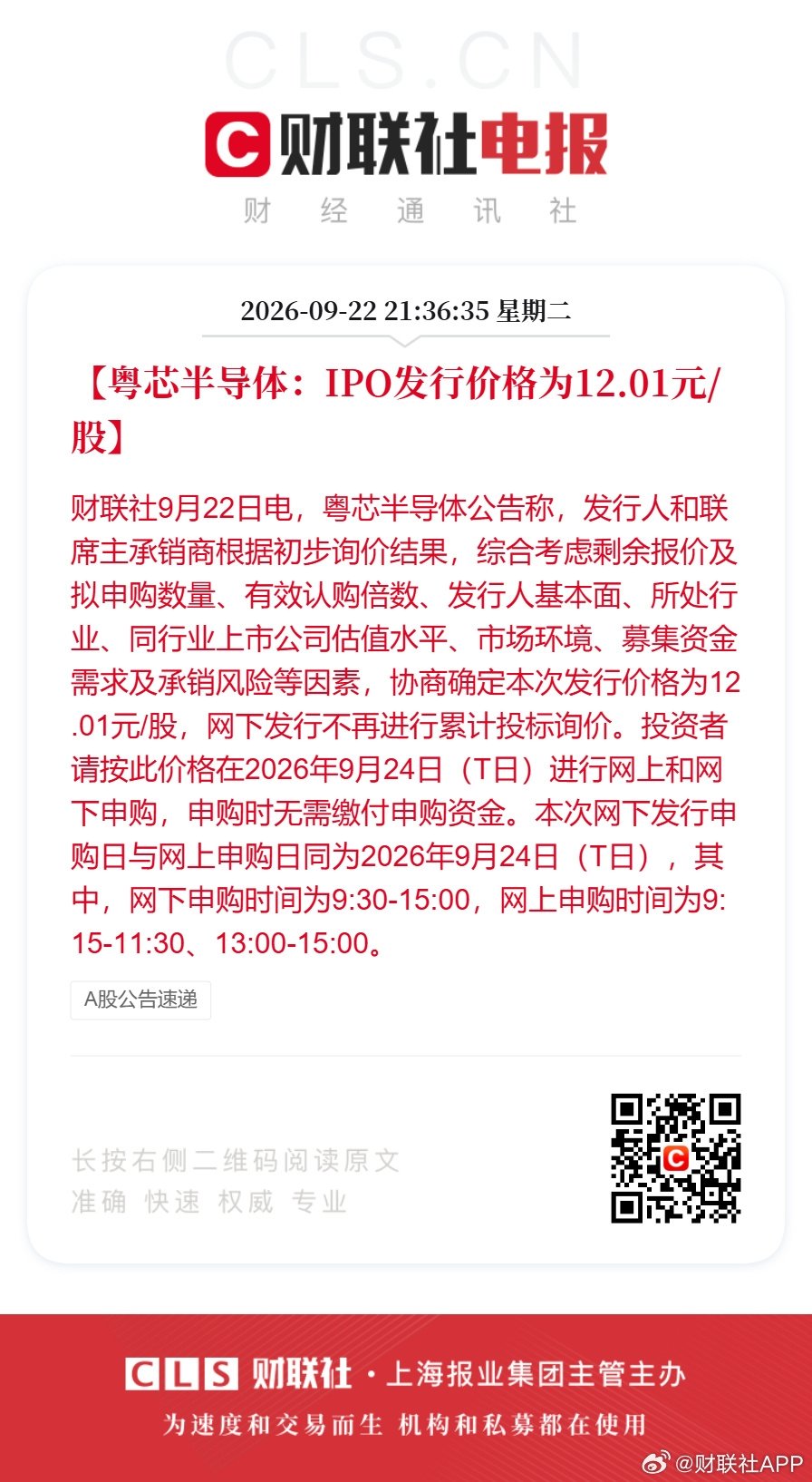 粤芯半导体发行价12.01元【粤芯半导体：本次发行价格为12.01元/股】财联社9月22日电，粤芯半导体公告称，发行人和联席主承销商根据初步询价结果，综合考虑剩余报价及拟申购数量、有效认购倍数、发行人基本面、所处行业、同行业上市公司估值水平、市场环境、募集资金需求及承销风险等因素，协商确定本次发行价格为12.01元/股，网下发行不再进行累计投标询价。投资者请按此价格在2026年9月24日（T日）进行网上和网下申购，申购时无需缴付申购资金。本次网下发行申购日与网上申购日同为2026年9月24日（T日），其中，网下申购时间为9:30-15:00，网上申购时间为9:15-11:30、13:00-15:00。