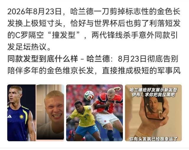 #C罗哈兰德剪了同款发型#

哈兰德剃金发变板寸，C罗婚礼后染浅金棕变渐变寸头——新赛季两位前锋不约而同把头发交给理发师重新开机。
一个告别"维京战士"长发IP，一个告别三十年深色短发传统。
巧合还是默契不重要，反正这个赛季的开局话题，被他俩的发型承包了一半。 ​