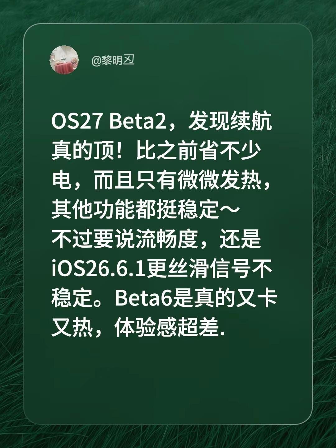 OS27 Beta2，发现续航真的顶！比之前省不少电，而且只有微微发热，其他功能都挺稳定～不过要说流畅度，还是iOS26.6.1更丝滑信号不稳定。Beta6是真的又卡又热，体验感超差.OS27 Beta2，发现续航真的顶！比之前省不少电，而且只有微微发热，其他功能都挺稳定～不过要说流畅度，还是iO