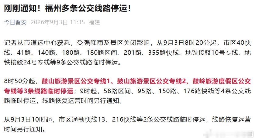 【#福州多条公交线路停运#，#莆田这些高速收费站入口临时关闭#】记者从福州市道运中心获悉，受强降雨及景区关闭影响，从9月3日8时20分起，市区40快线、41路、140路、180路、180路区间、201路、355路快线、地铁接驳10号专线、地铁接驳24号专线等9条公交线路临时停运。
8时50分起，鼓山旅游景区公交专线1 ​