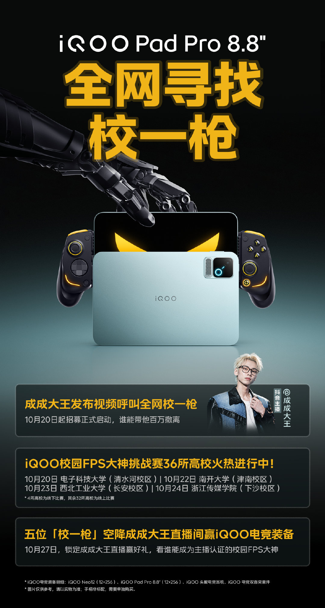 iQOO Pad Pro 8.8英寸高校FPS大神挑战赛，正式开战！#iQOO全网寻找校一枪#，36所高校热血集结！

即日起，全网呼叫各位「校一枪」，只要能带他成功百万撤离，丰厚电竞大礼直接抱走！10月27日，最终脱颖而出的5位「校一枪」将空降成成大王直播间，冲击终极福利！速戳下方攻略海报👇

你的制胜神装已就位——口袋电竞巨兽iQOO Pad Pro 8.8英寸！8.8英寸压枪更牢，宿舍开黑稳赢一枪！#iQOO Pad Pro小平板#
