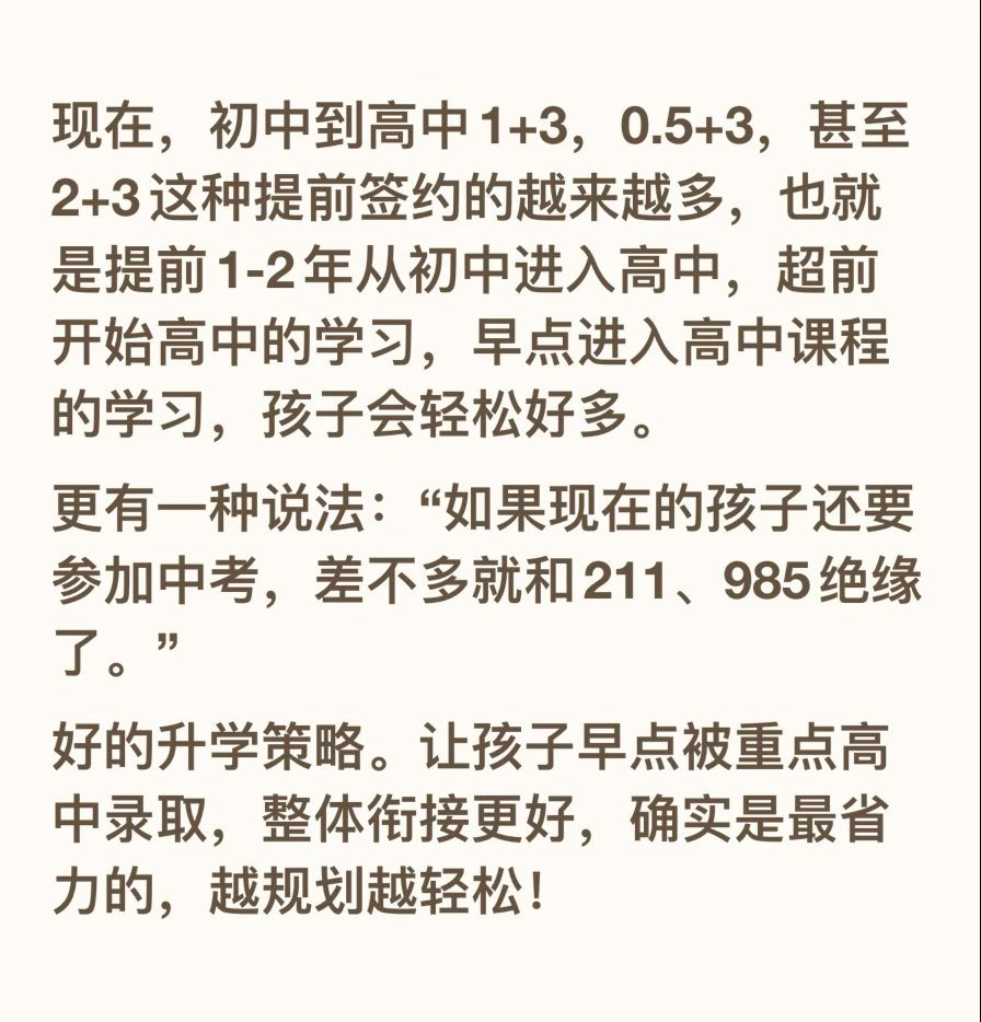 现在，初中到高中1+3，0.5+3，甚至2+3这种提前签约的越来越多，也就是提前1-2年从初中进入高中，超前开始高中的学习，早点进入高中课程的学习，孩子会轻松好多。
更有一种说法：“如果现在的孩子还要参加中考，差不多就和211、985绝缘了。”
好的升学策略。让孩子早点被重点高中录取，整体衔接更好，确 ​