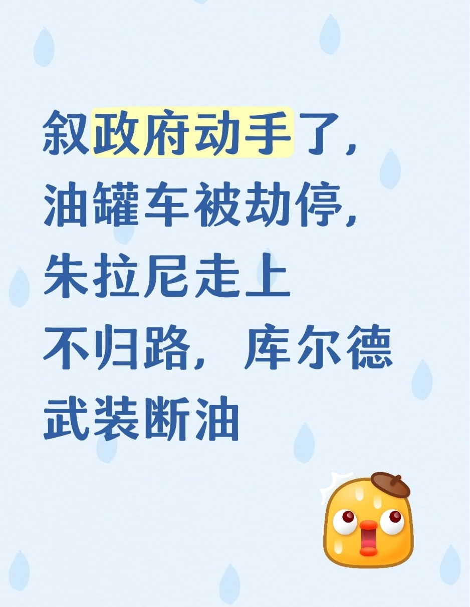 叙政府动手了，油罐车被劫停，朱拉尼走上不归路，库尔德武装断油
 

叙利亚局势骤然生变！数百辆油罐车在路上直接被截停，东北部石油通道被卡死，朱拉尼万万没有想到，费尽心力促成的全国统一，如今正走向失控的边缘。
 
就在不久前，叙利亚过渡政府正式上调燃油价格，柴油大涨40%，汽油、液化气同步攀升，物价暴