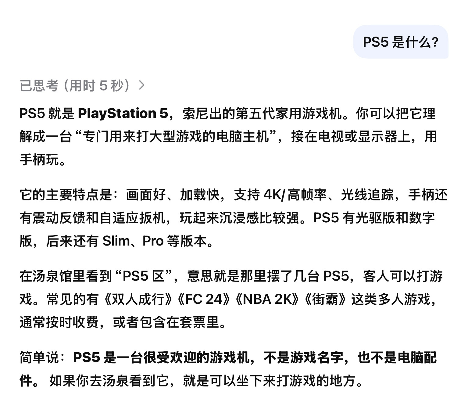 PS5 就是 PlayStation 5，索尼出的第五代家用游戏机。你可以把它理解成一台“专门用来打大型游戏的电脑主机”，接在电视或显示器上，用手柄玩。

它的主要特点是：画面好、加载快，支持 4K/高帧率、光线追踪，手柄还有震动反馈和自适应扳机，玩起来沉浸感比较强。PS5 有光驱版和数字版，后来还有 Slim ​