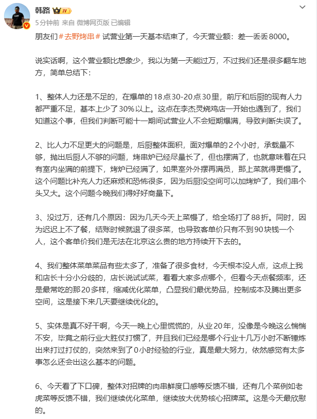 【#韩路去野烤串试营业第1天营业额近8000#】10月2日，韩路发文公开去野烤串试营业第1天营业额，他表示：朋友们去野烤串试营业第一天基本结束了，今天营业额：差一丢丢8000。说实话啊，这个营业额比想象少，我以为第一天能过万，不过我们还是很多翻车地方。我觉得今天都是小翻车，没致命大翻车，团队真 ​