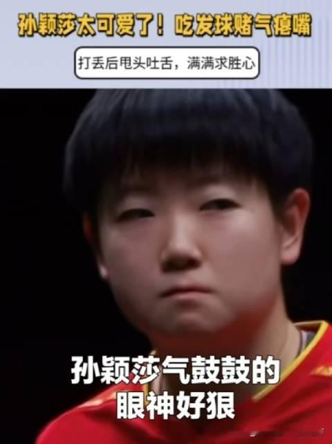 孙颖莎输分后瘪嘴，小表情藏着满满的好胜心
 赛场上丢分瞬间，孙颖莎气鼓鼓瘪起嘴巴，小表情直接出圈。没有刻意掩饰情绪，把心里的不服全部写在脸上。
 凌厉眼神搭配赌气神态，又凶又可爱。这份真实鲜活的求胜欲格外打动人。赛场上全力以赴，喜怒哀乐毫不伪装，这也是莎莎圈粉的独特魅力