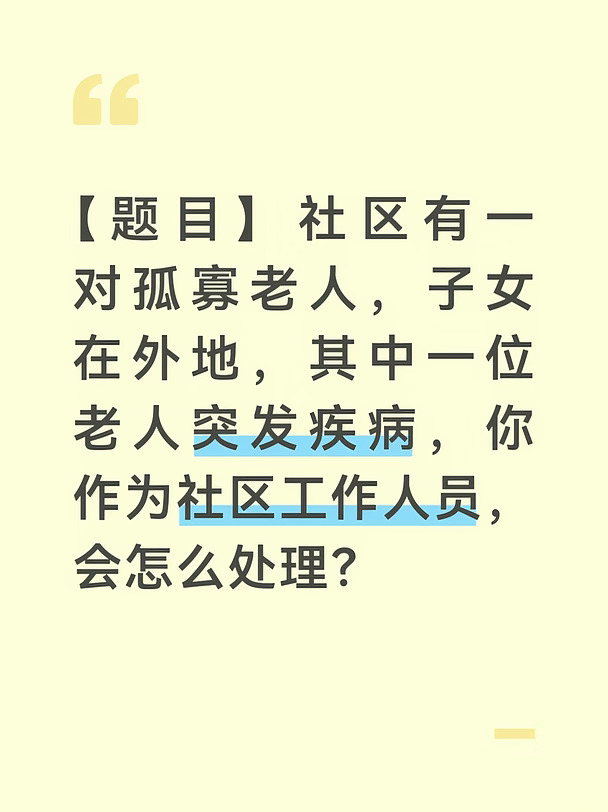 【参考答案】
孤寡老人突发疾病，情况紧急，必须争分夺秒、妥善处置。作为社区工作人员，我会把救人放在第一位，同时做好后续帮扶。
	
第一，快速反应，送医救治。接到消息后，我会第一时间赶到老人家中，查看老人的病情，立即拨打120急救电话，说明情况和准确位置；在救护车到达前，根据常识做好简单的急救护理，安抚老人情绪；联系老人的子女告知情况，让他们尽快赶回或远程知情。第二，陪同就医，协助办理。老人送医后，我会尽量陪同前往医院，帮助办理挂号、缴费、检查等手续，把老人安顿好；及时把老人的病情和医院信息告知其子女，让家人放心。第三，跟进照顾，落实保障。老人住院期间，我会协助联系护工或志愿者进行照料，定期探视；帮助老人梳理医保报销、大病救助等政策，减轻经济负担；出院后，协调社区志愿者、邻居对老人进行日常关照，帮助解决生活困难。第四，举一反三，健全机制。这件事也警示我们，要加强对孤寡、独居老人的日常关爱。我会建议社区完善独居老人定期探访、健康监测、应急联络等机制，建立‘一对一’帮扶台账，让类似突发情...