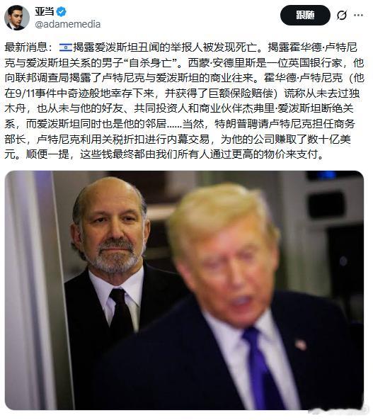揭露爱泼斯坦丑闻的举报人被发现死亡。#爱泼斯坦# 
揭露霍华德·卢特尼克与爱泼斯坦关系的男子“自杀身亡”。西蒙·安德里斯是一位英国银行家，他向联邦调查局揭露了卢特尼克与爱泼斯坦的商业往来。霍华德·卢特尼克（他在9/11事件中奇迹般地幸存下来，并获得了巨额保险赔偿）谎称从未去过独木舟，也从未 ​