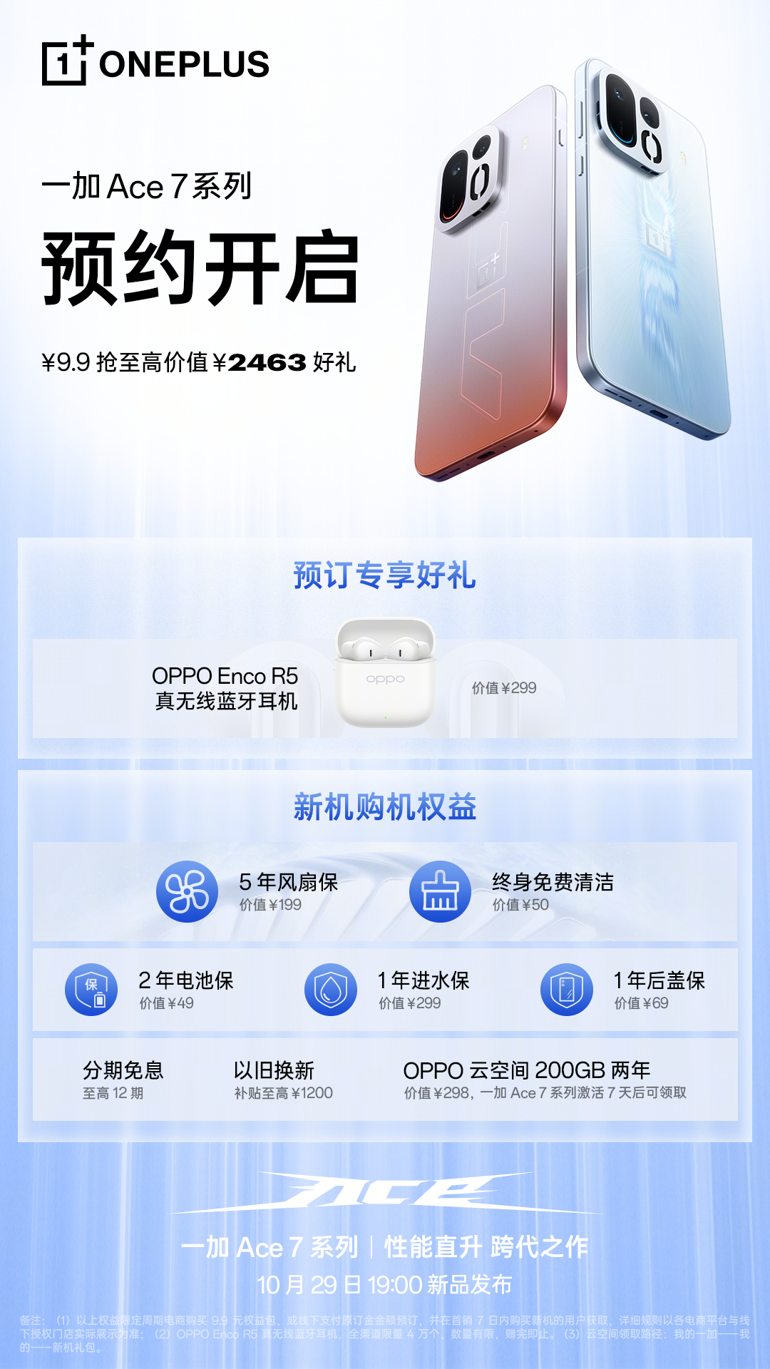 性能直升，跨代之作！
一加 Ace 7 系列，火热预约中！🔥

9.9 元抢至高价值 2463 元好礼！包含 OPPO Enco R5 真无线蓝牙耳机、5 年风扇保、终身免费清洁、至高12 期分期免息，以旧换新补贴等超多好礼！戳以下链接直达👇

OPPO 商城：
京东：
天猫： ​