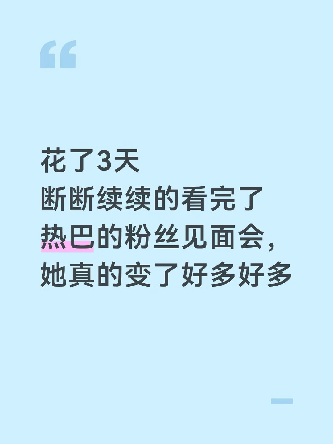 如果你们还记得七年前生日见面会上，她唱着《追光者》，身后大屏幕上闪过的那些独白，大概就能懂这七年热巴的变化。
	
那个时候的她，会带着小心翼翼的惶恐：
我这么普通，竟然得到了你们的喜欢。
	
而七年后的她，已经可以无比的坚定：
我做的每一个选择都是很好的选择，我也值得你们大家的喜欢。
	
她最根本的变化，是内在对自身的确认感变强了。
	
以前，她的力量很多来自于外界，因为大家爱她、保护她、坚定地站在她身边，她从这份偏爱里汲取安全感。
	
但现在不一样了。现在的力量，来自于她真正开始好好地做自己，她开始相信自己的选择与感受。
	
作为一个高敏感的人，我还能感觉到她身上另一种变化，很细微，但很温暖，她现在对自己情绪的接纳和把控，比原来松弛了很多。
	
从现场她和粉丝的互动能看出，她现在更享受那种自然、正向、轻盈的情绪流动。她依然敏感，也依然有情绪，但这些情绪已经很难再轻易动摇她了。
	
她的内在坚韧度提高了。
	
那个曾经需要大家张开手臂去小心呵护的脆弱一面，正在慢慢收起，不是因为她不...