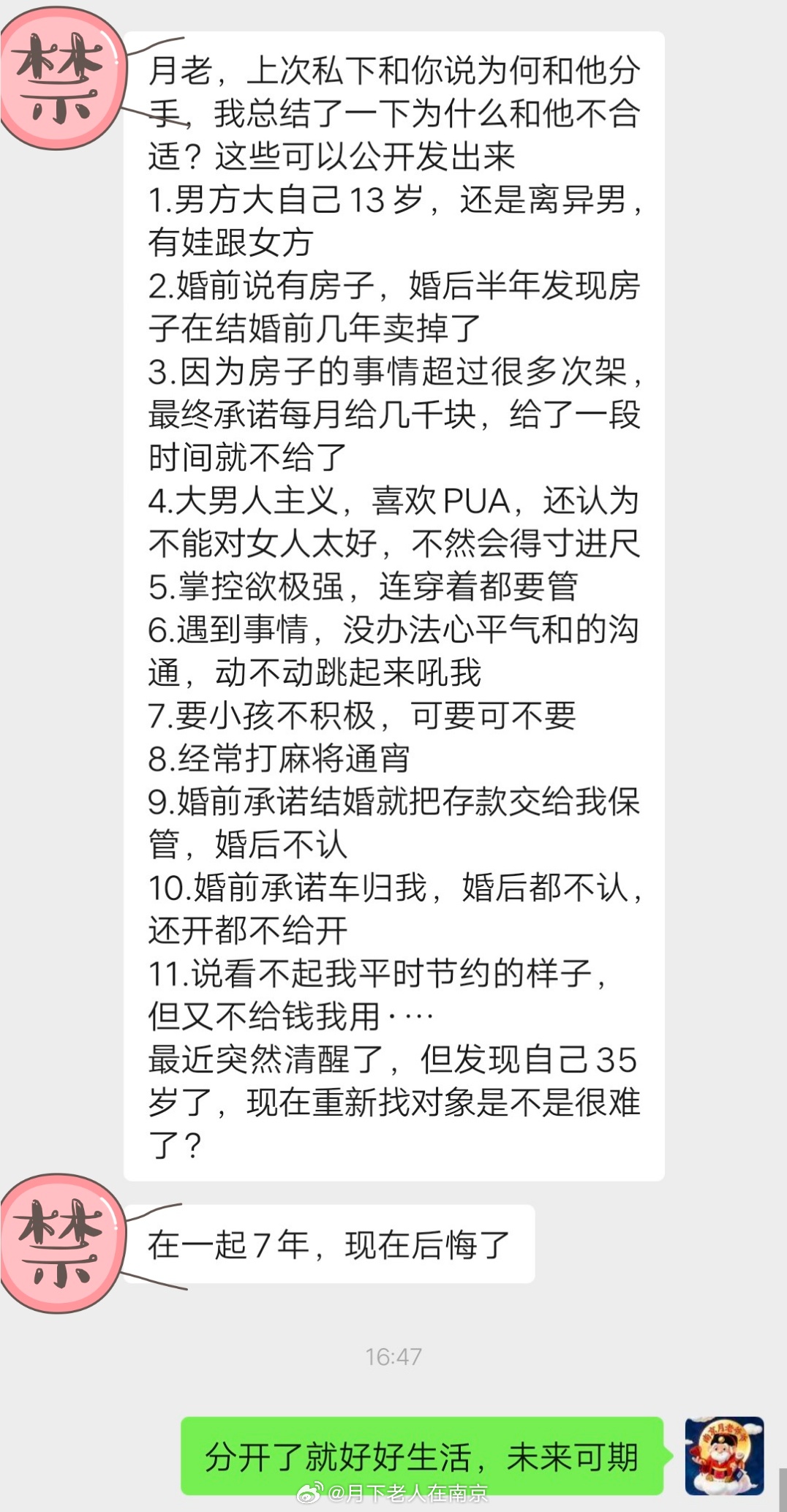 南京女生心声:月老，上次私下和你说为何和他分手，我总结了一下为什么和他不合适？这些可以公开发出来
1.男方大自己13岁，还是离异男，有娃跟女方
2.婚前说有房子，婚后半年发现房子在结婚前几年卖掉了
3.因为房子的事情超过很多次架，最终承诺每月给几千块，给了一段时间就不给了
4.大男人主义，喜欢P ​