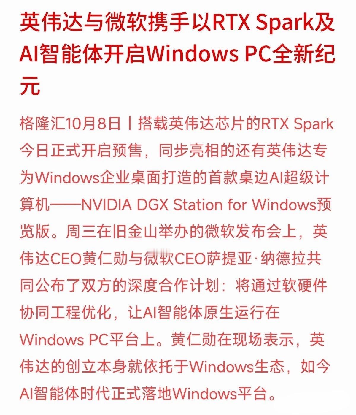 英伟达与微软联合发布重大进展：搭载英伟达芯片的RTX Spark开启预售，AI智能体将原生运行在Windows PC平台上。
黄仁勋表示，AI智能体时代正式落户Windows。这意味着AI技术正在从云端概念，加速走向企业桌面的硬件实体和生产力工具。产业从“讲故事”走向“卖产品”，能落地变现的企业才更具造血能力。
 ​