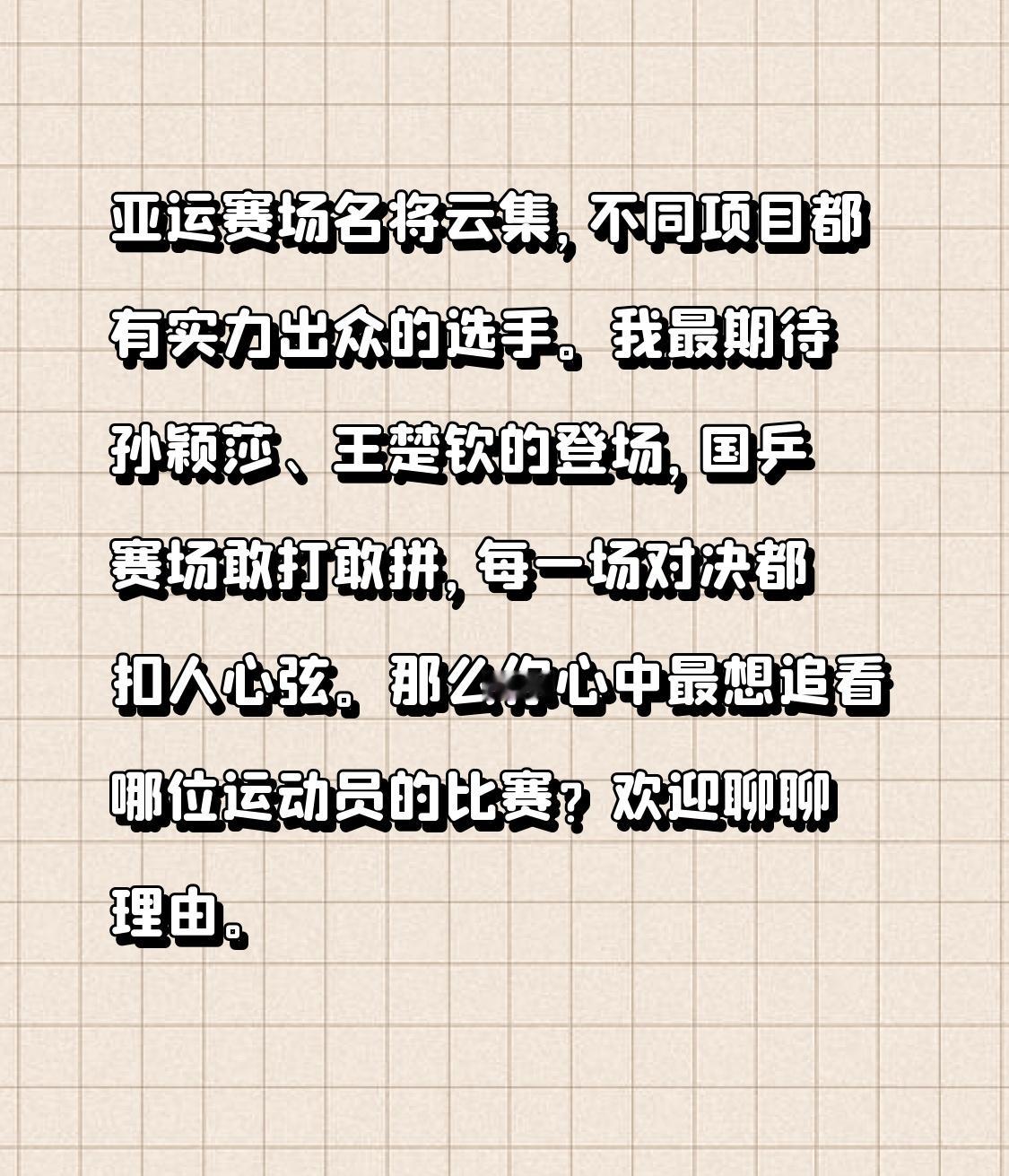 亚运赛场，哪位运动员最让你期待
亚运赛场名将云集，不同项目都有实力出众的选手。我最期待孙颖莎、王楚钦的登场，国乒赛场敢打敢拼，每一场对决都扣人心弦。
那么你心中最想追看哪位运动员的比赛？欢迎聊聊理由。
我蹲守过他俩世乒赛夺冠的回放，每一拍快攻都带着国乒少年的锐气，混双赛场上的默契配合简直是视觉盛宴。