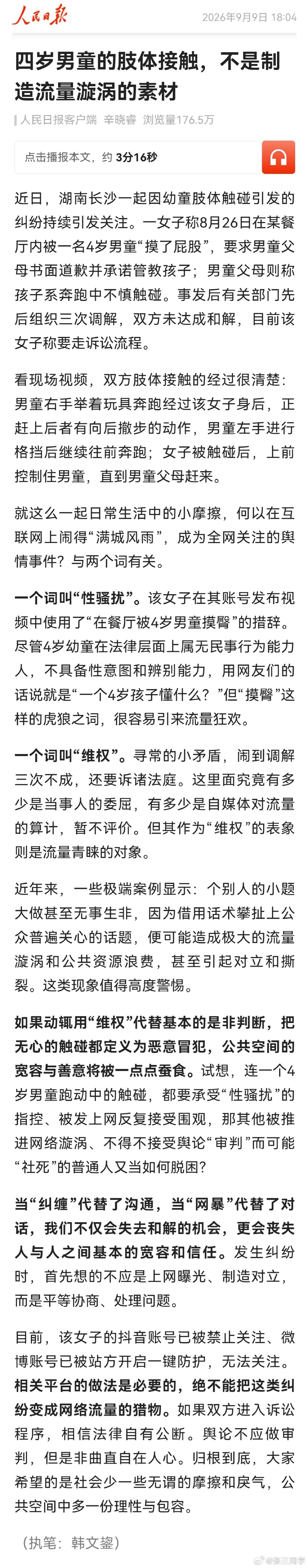 人民日报: 四岁男童的肢体接触，不是制造流量漩涡的素材。女子在其账号称“在餐厅被4岁男童摸臀”，摸臀这样的虎狼之词，很容易引来流量狂欢。

连一个4岁男童跑动中的触碰，都要承受“性骚扰”的指控、被发上网反复接受围观……，大家希望的是公共空间中多一份理性与包容。 ​