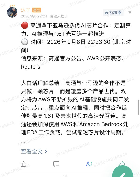 🔴 高通拿下亚马逊多代AI芯片合作：定制算力、AI推理与1.6T光互连一起推进
🕒 时间：2026年9月8日 22:23:30（北京时间）
信息来源：高通官方公告、AWS公开表态、Reuters
	
大白话理解总结：高通与亚马逊的合作不是只做一颗芯片，而是覆盖多个产品世代。双方将为AWS不断扩张的AI基础设施共同开发定制芯片，重点面向AI推理，同时把合作延伸到最高1.6T及未来世代的高速光互连。高通还会加深使用AWS和Amazon Bedrock处理EDA工作负载，尝试缩短芯片设计周期。
	
一句话总结：高通正在把手机芯片时代积累的低功耗计算、定制芯片和连接技术，整体搬进超大规模AI数据中心，亚马逊则成为验证这条路线的重要客户。
	
市场影响程度：高。这是跨越多个产品世代的超大云客户合作，覆盖计算、推理、光连接和芯片设计工具四个层面，说明高通的数据中心战略已经从产品路线图走向客户协同开发。
	
美国高通公司Qualcomm（NASDAQ：QCOM）9月8日宣布，与Amazon（...