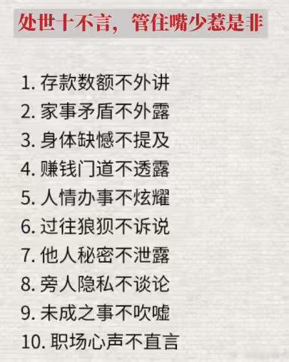 处世十不言，管住嘴少惹是非
1.存款数额不外讲
2.家事矛盾不外露
3.身体缺憾不提及
4.赚钱门道不透露
5.人情办事不炫耀
6.过往狼狈不诉说
7.他人秘密不泄露
8.旁人隐私不谈论
9.未成之事不吹嘘
10.职场心声不直言 ​