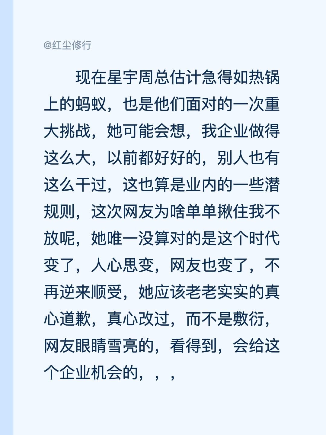 现在星宇周总估计急得如热锅上的蚂蚁，也是他们面对的一次重大挑战，她可能会想，我企业做得这么大，以前都好好的，别人也有这么干过，这也算是业内的一些潜规则，这次网友为啥单单揪住我不放呢，她唯一没算对的是这个时代变了，人心思变，网友也变了，不再逆来顺受，她应该老老实实的真心道歉，真心改过，而不是敷衍，网友