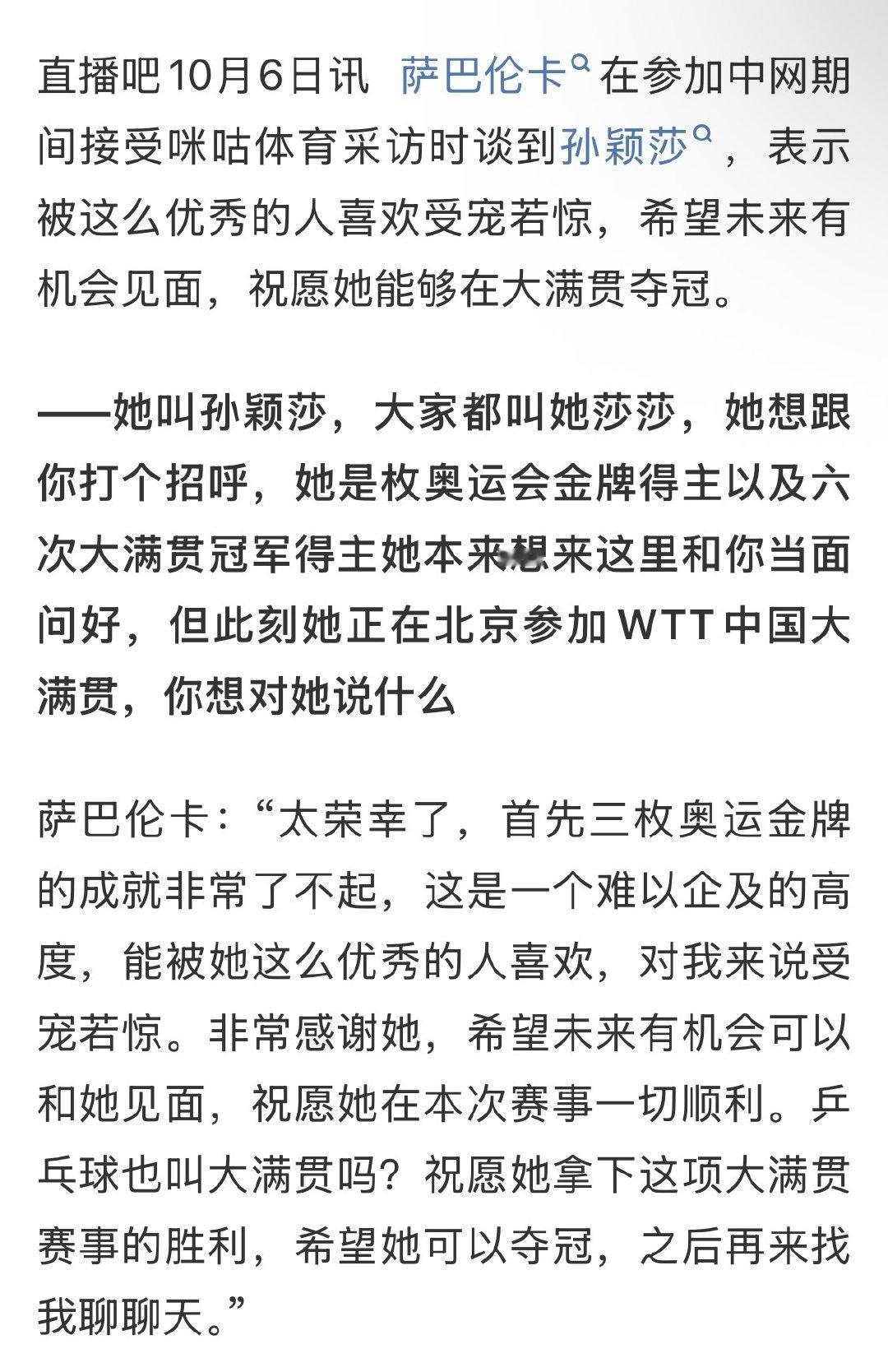 #萨巴伦卡祝愿孙颖莎拿下中国大满贯##萨巴伦卡期待未来与孙颖莎见面# 2026中网期间，萨巴伦卡接受采访时谈到了孙颖莎也在北京参加比赛，本来想要当面交流。
萨巴伦卡说：“祝愿她在本次比赛一切都顺利！乒乓球赛事也叫大满贯吗？祝愿她能拿下这项大满贯，希望未来有机会见面。” ​