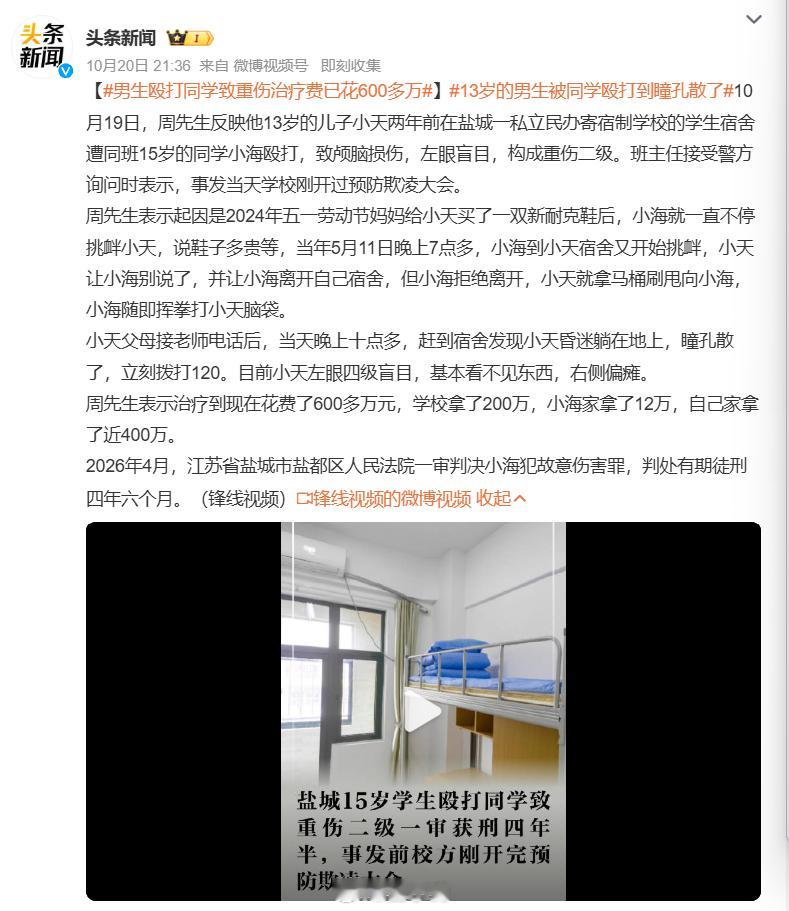 #13岁的男生被同学殴打到瞳孔散了#江苏盐城一所民办寄宿学校，13 岁男孩小天，就因为一双新买的球鞋，被 15 岁同学反复挑衅，在宿舍遭到重拳击打头部。出事当天学校刚开完预防欺凌大会。家长赶到宿舍的时候，孩子已经昏迷，瞳孔都散掉了。 两年治疗下来，孩子左眼几乎失明，右侧偏瘫，一辈子留下重伤后 ​