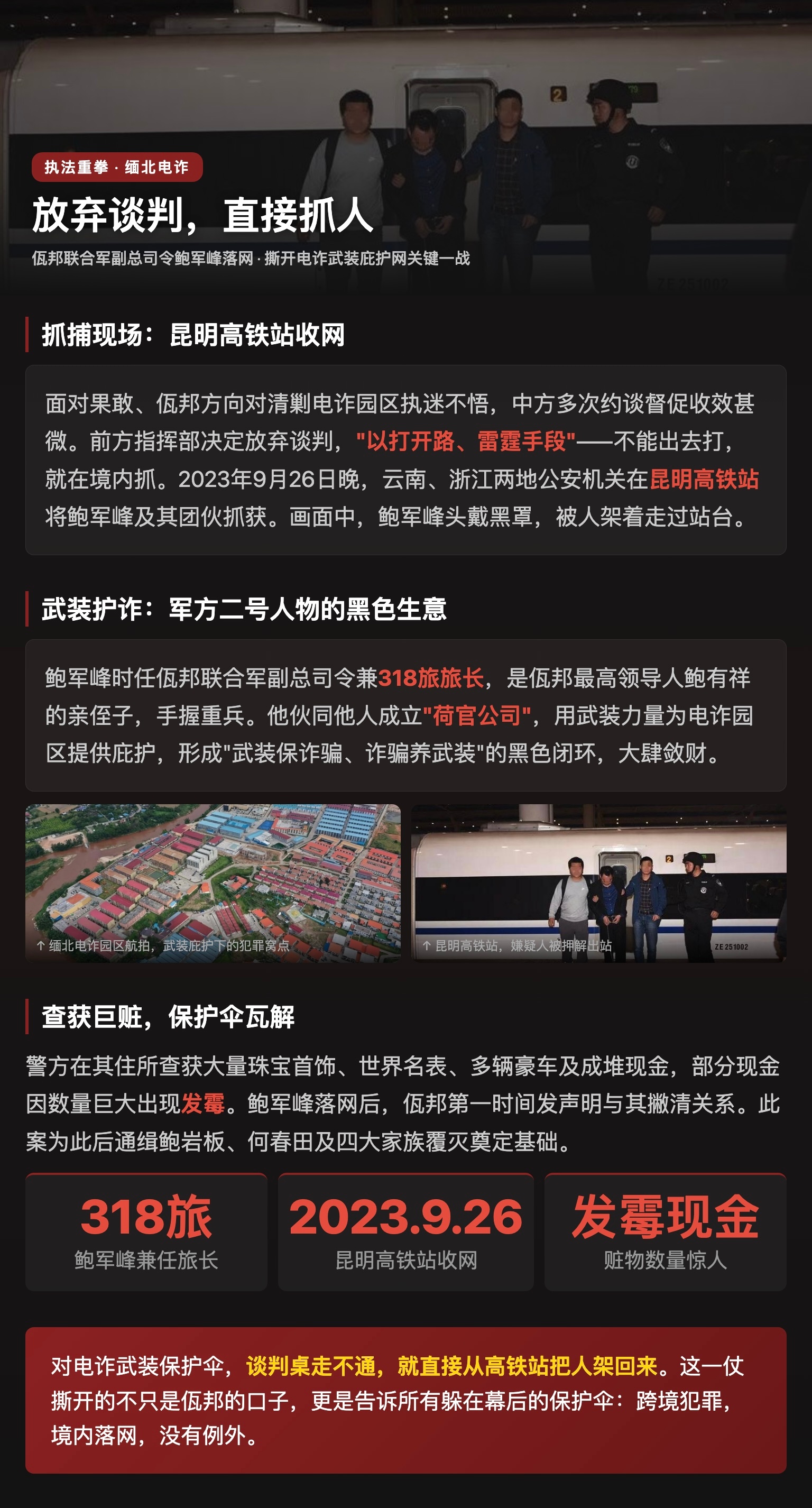 中方放弃谈判直接抓佤邦副总司令 央视纪录片近日首次公开抓捕画面，落网者是佤邦联合军副总司令鲍军峰。面对果敢、佤邦方向对清剿电诈园区执迷不悟，中方多次约谈督促收效甚微，前方指挥部决定放弃谈判，"以打开路、雷霆手段"——不能出去打，就在境内抓。2023年9月26日晚，云南、浙江两地公安机关在昆明高铁站将鲍军峰及其团伙抓获，画面中鲍军峰头戴黑罩被人架着走过站台。鲍军峰时任佤邦联合军副总司令兼318旅旅长，是佤邦最高领导人鲍有祥的亲侄子，手握重兵。他伙同他人成立"荷官公司"，用武装力量为电诈园区提供庇护，形成"武装保诈骗、诈骗养武装"的黑色闭环。警方在其住所查获大量珠宝首饰、世界名表、多辆豪车及成堆现金，部分现金因数量巨大出现发霉迹象。鲍军峰落网后，佤邦第一时间发声明与其撇清关系，此案为此后通缉鲍岩板、何春田及四大家族覆灭奠定基础。这一仗撕开的不只是佤邦的口子，更是告诉所有躲在幕后的保护伞：跨境犯罪，境内落网，没有例外。中方放弃谈判直接抓佤邦副总司令