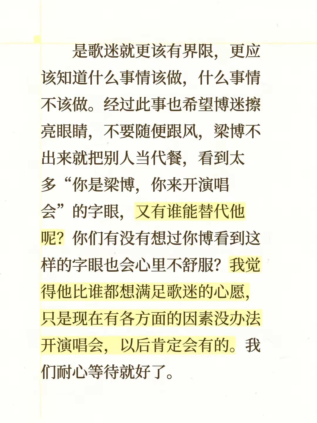 是歌迷就更该有界限，更应该知道什么事情该做，什么事情不该做。经过此事也希望博迷擦亮眼睛，不要随便跟风，梁博不出来就把别人当代餐，看到太多“你是梁博，你来开演唱会”的字眼，又有谁能替代他呢？你们有没有想过你博看到这样的字眼也会心里不舒服？我觉得他比谁都想满足歌迷的心愿，只是现在有各方面的因素没办法开演