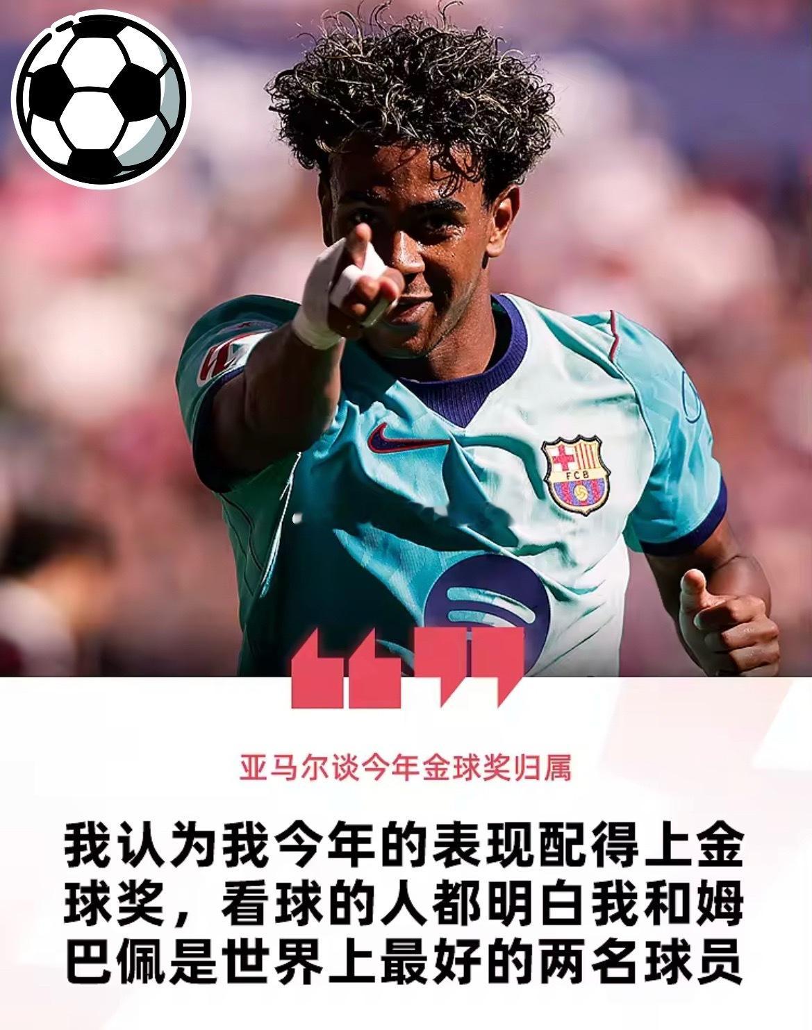 9月19日  随着金球奖30人大名单的出炉，今年金球奖花落谁家再次成为了足坛的焦点，姆巴佩、亚马尔和凯恩毫无疑问成为了本届金球奖得主的最大热门，然而，三位球星面对媒体的态度不尽相同，姆巴佩亚马尔均认为将很有机会获得金球，而凯恩则相对与世无争，认为金球奖并不会由自己决定。

亚马尔】
亚马尔 ​