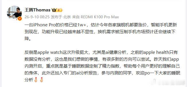 【#王腾估计各家旗舰机都要涨价#】#王腾说AppleWatch做了自己想做的# 9月10日，发文谈手机市场，称“一台iPhone Pro的价格已经1w+，估计今年各家旗舰机都要涨价”，并指出智能手机功能升级越来越不显性，换机需求被压制，市场预计还会继续下降。他同时提到Apple Watch这次健康分析升级很大 ​